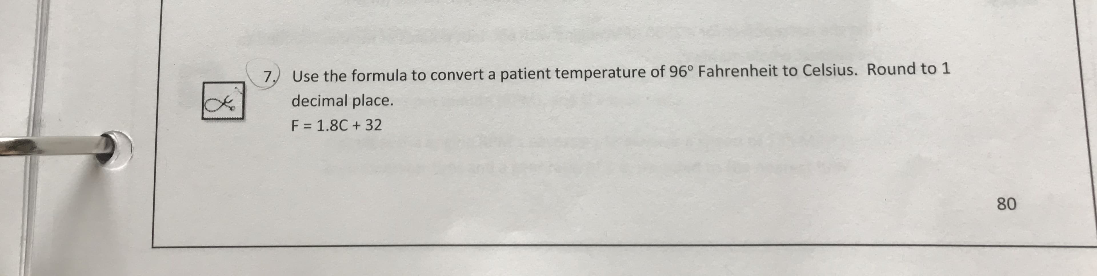 Use the formula to convert a patient temperature of 96" Fahrenheit to Celsius. Round to 1
decimal place
F = 1.8C + 32
7)
80
