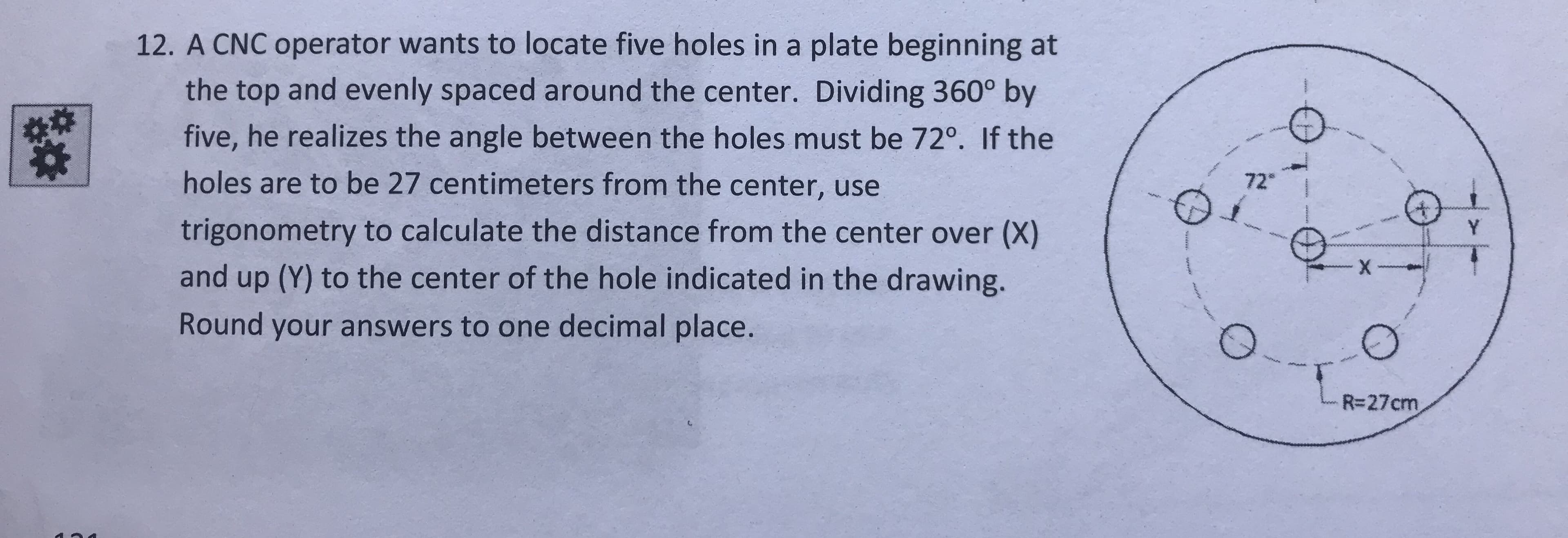 12. A CNC operator wants to locate five holes in a plate beginning at
the top and evenly spaced around the center. Dividing 360° by
five, he realizes the angle between the holes must be 720. If the
holes are to be 27 centimeters from the center, use
trigonometry to calculate the distance from the center over (X)
and up (Y) to the center of the hole indicated in the drawing.
Round your answers to one decimal place.
72
R-27cm
