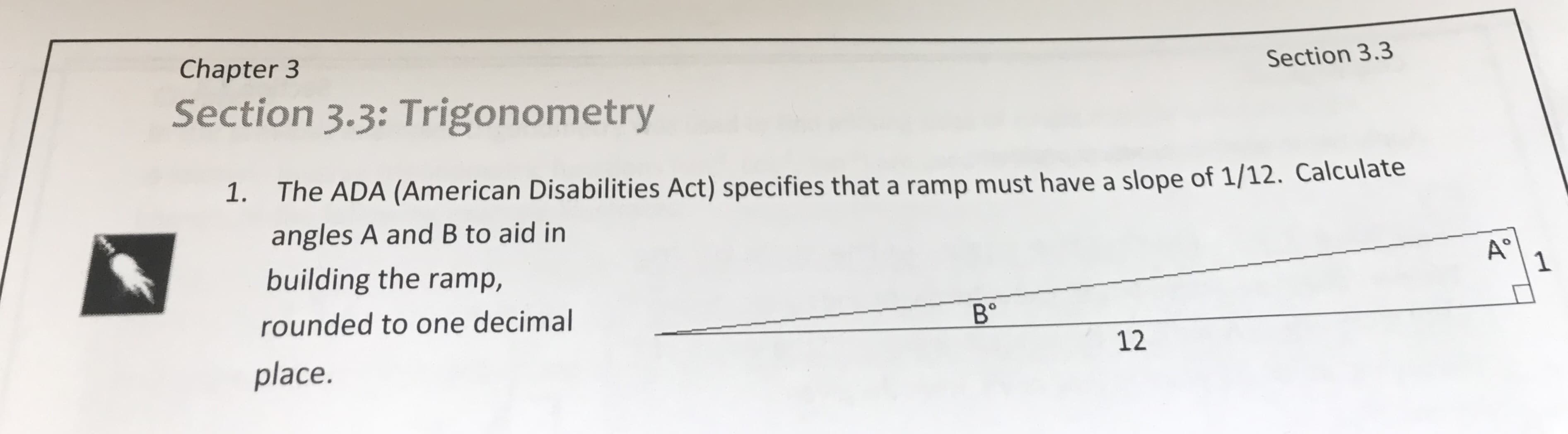 Section 3.3
Chapter 3
Section 3.3: Trigonometry
Calculate
The ADA (American Disabilities Act) specifies that a ramp must have a slope of 1/12
angles A and B to aid in
building the ramp,
rounded to one decimal
place.
1.
A°
В'
12
