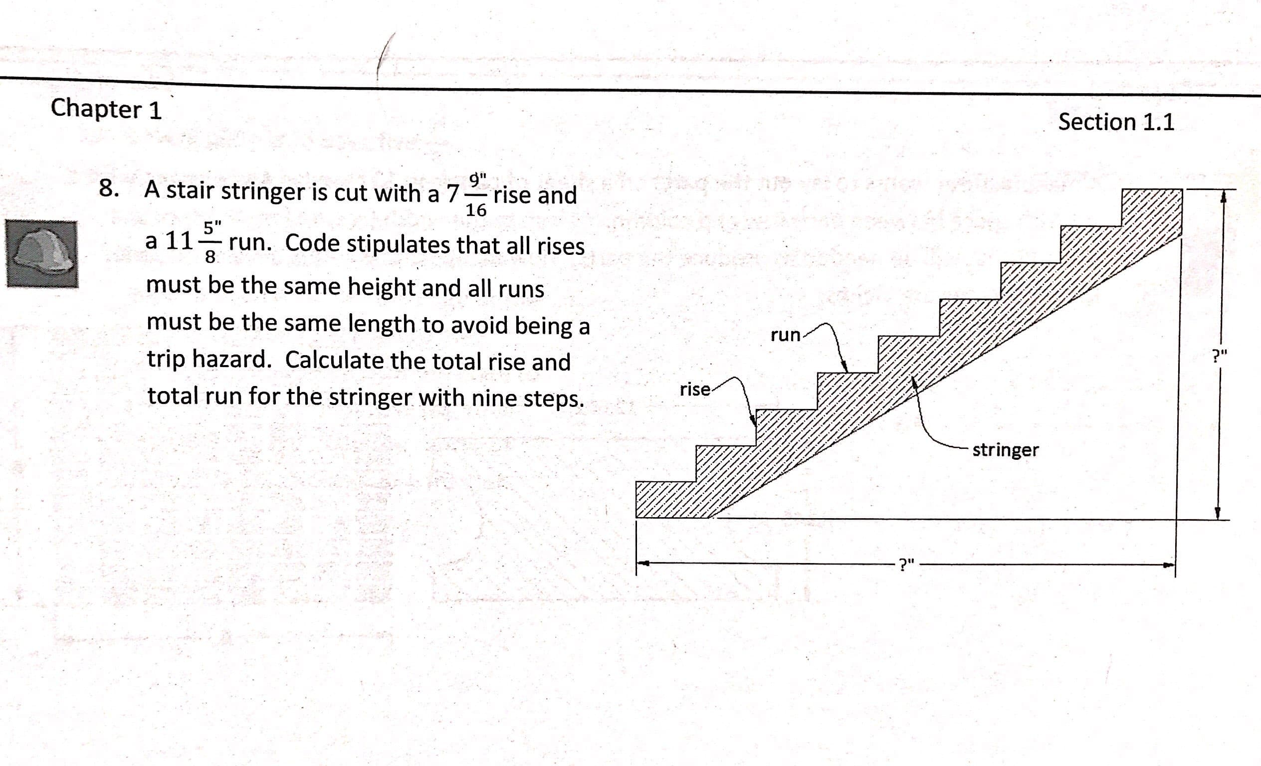 Chapter 1
Section 1.1
9"
8. A stair stringer is cut with a 7
rise and
16
5"
a 11 Code stipulates that all rises
must be the same height and all runs
must be the same length to avoid being a
trip hazard. Calculate the total rise and
total run for the stringer with nine steps.
8
run
rise
stringer
