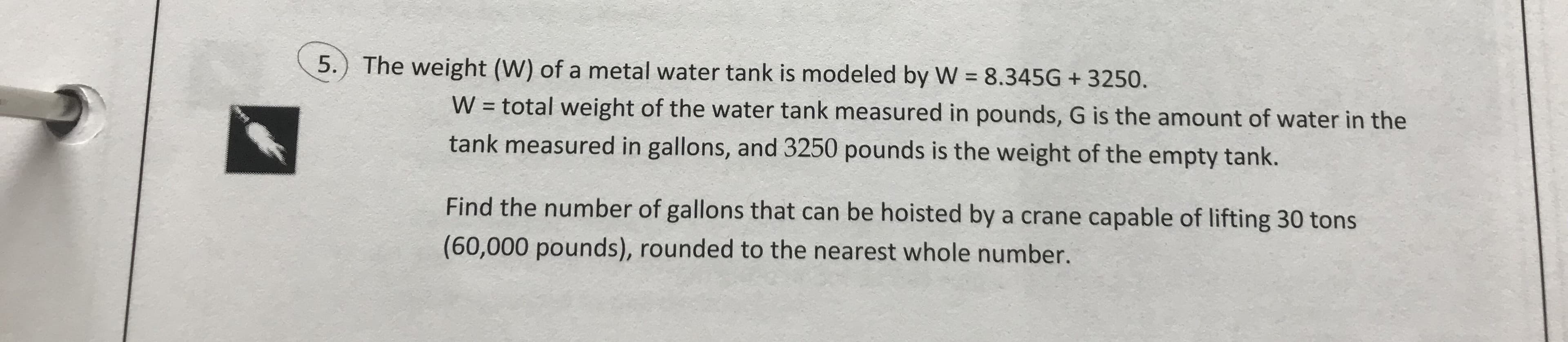 5.) The weight (W) of a metal water tank is modeled by W 8.345G+3250.
W = total weight of the water tank measured in pounds, G is the amount of water in the
tank measured in gallons, and 3250 pounds is the weight of the empty tank.
Find the number of gallons that can be hoisted by a crane capable of lifting 30 tons
(60,000 pounds), rounded to the nearest whole number.
