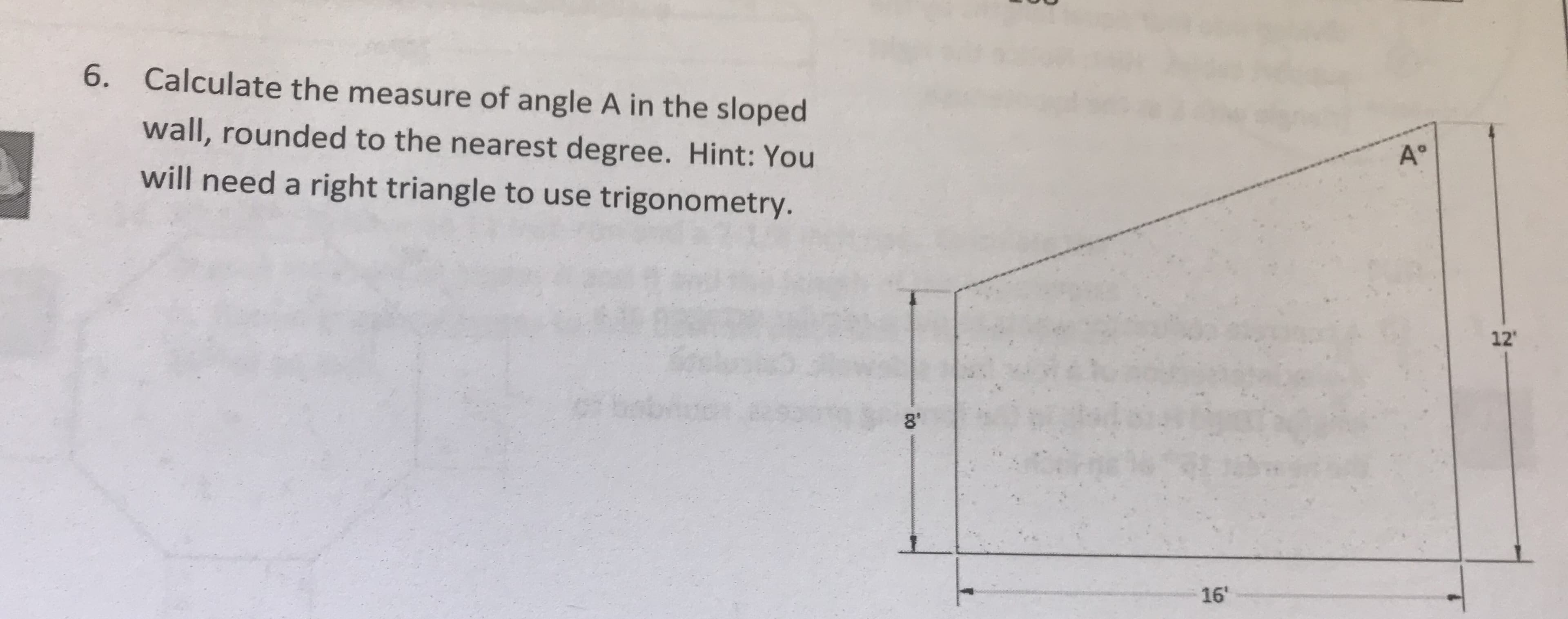 6. Calculate the measure of angle A in the sloped
wall, rounded to the nearest degree. Hint: You
will need a right triangle to use trigonometry.
12
8"
16'
