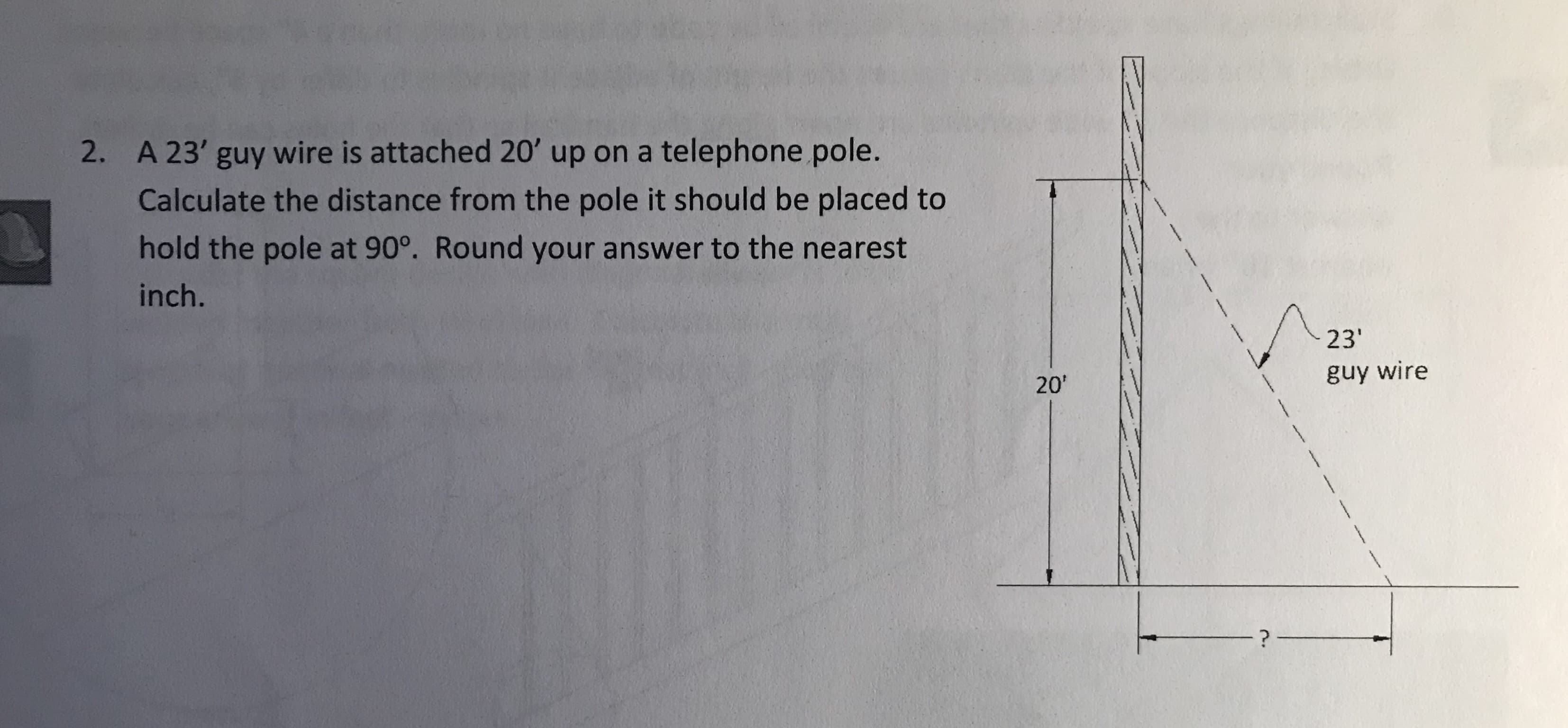 A 23' guy wire is attached 20' up on a telephone pole.
Calculate the distance from the pole it should be placed to
hold the pole at 90°. Round your answer to the nearest
inch.
2.
23
guy wire
20'
