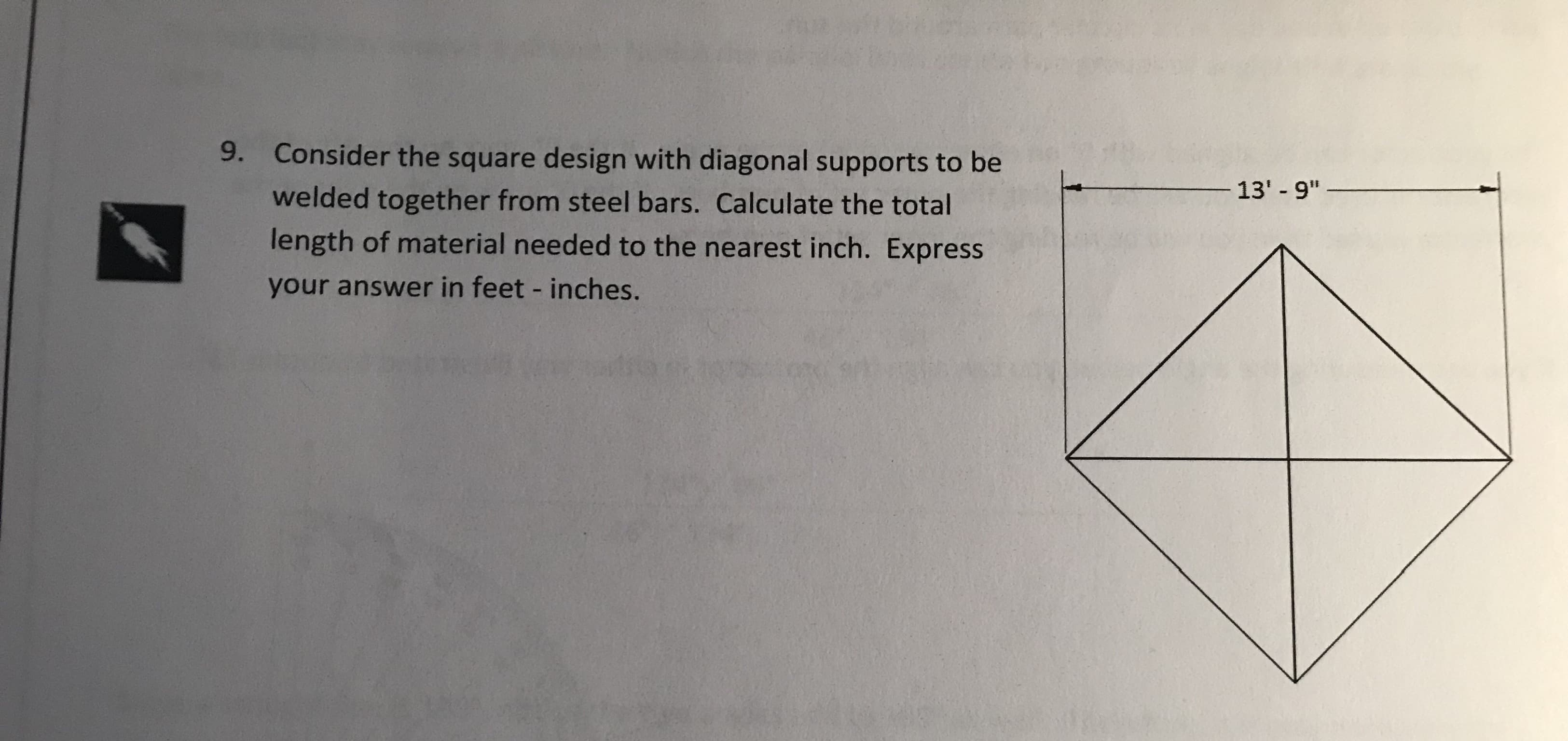 9.
Consider the square design with diagonal supports to be
welded together from steel bars. Calculate the total
length of material needed to the nearest inch. Express
your answer in feet - inches.
13'-9"

