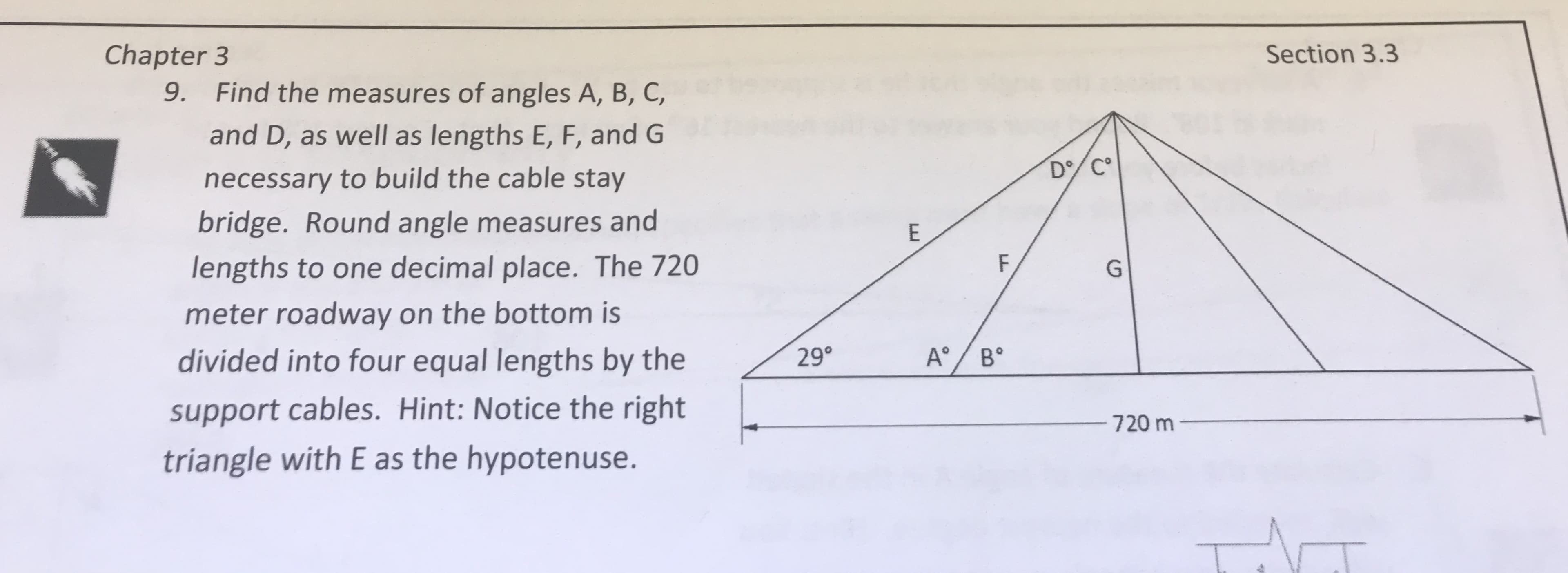Chapter 3
9.
Section 3.3
Find the measures of angles A, B, C,
and D, as well as lengths E, F, and G
necessary to build the cable stay
bridge. Round angle measures and
lengths to one decimal place. The 720
meter roadway on the bottom is
</29"
A°/s
|
\
divided into four equal lengths by the
support cables. Hint: Notice the right
A"IB"
720 m
triangle with E as the hypotenuse.
