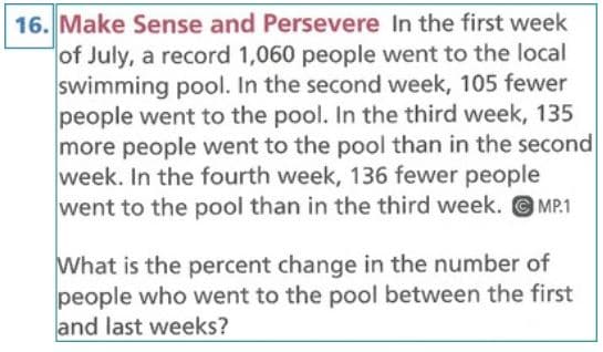 16. Make Sense and Persevere In the first week
of July, a record 1,060 people went to the local
swimming pool. In the second week, 105 fewer
people went to the pool. In the third week, 135
more people went to the pool than in the second
week. In the fourth week, 136 fewer people
went to the pool than in the third week. MP.1
What is the percent change in the number of
people who went to the pool between the first
and last weeks?
