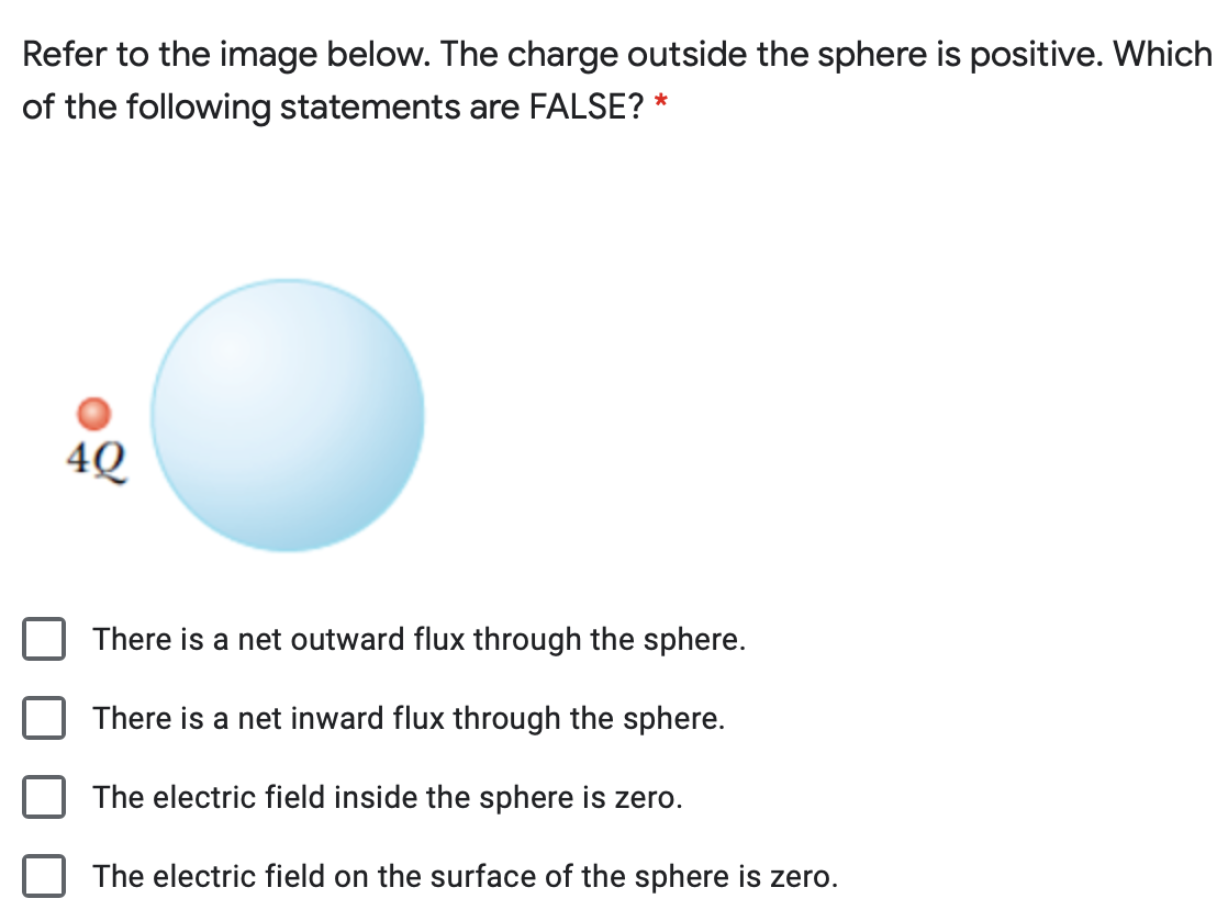 Refer to the image below. The charge outside the sphere is positive. Which
of the following statements are FALSE?
4Q
There is a net outward flux through the sphere.
There is a net inward flux through the sphere.
The electric field inside the sphere is zero.
The electric field on the surface of the sphere is zero.
