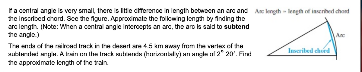 If a central angle is very small, there is little difference in length between an arc and
the inscribed chord. See the figure. Approximate the following length by finding the
arc length. (Note: When a central angle intercepts an arc, the arc is said to subtend
the angle.)
Arc length = length of inscribed chord
Arc
The ends of the railroad track in the desert are 4.5 km away from the vertex of the
subtended angle. A train on the track subtends (horizontally) an angle of 2° 20'. Find
the approximate length of the train.
Inscribed chord
