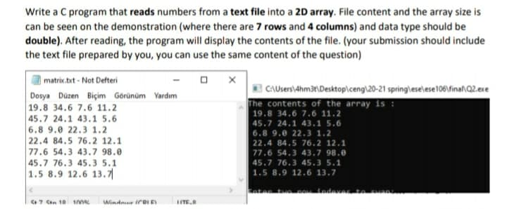 Write a C program that reads numbers from a text file into a 2D array. File content and the array size is
can be seen on the demonstration (where there are 7 rows and 4 columns) and data type should be
double). After reading, the program will display the contents of the file. (your submission should include
the text file prepared by you, you can use the same content of the question)
| matrix.bxt - Not Defteri
Dosya Düzen Biçim Görünüm Yardım
19.8 34.6 7.6 11.2
45.7 24.1 43.1 5.6
6.8 9.0 22.3 1.2
22.4 84.5 76.2 12.1
77.6 54.3 43.7 98.0
45.7 76.3 45.3 5.1
1.5 8.9 12.6 13.7|
E CAUsers\4hm3t\Desktop\ceng\20-21 spring\lese\ese106\fina\Q2.exe
The contents of the array is :
| 19.8 34.6 7.6 11.2
45.7 24.1 43.1 5.6
6.8 9.0 22.3 1.2
|22.4 84.5 76.2 12.1
77.6 54.3 43.7 98.0
45.7 76.3 45.3 5.1
1.5 8.9 12.6 13.7
tnten tuo pOtndevar
7 Cen 18 1ne
Windnr irRI E
ITE.
