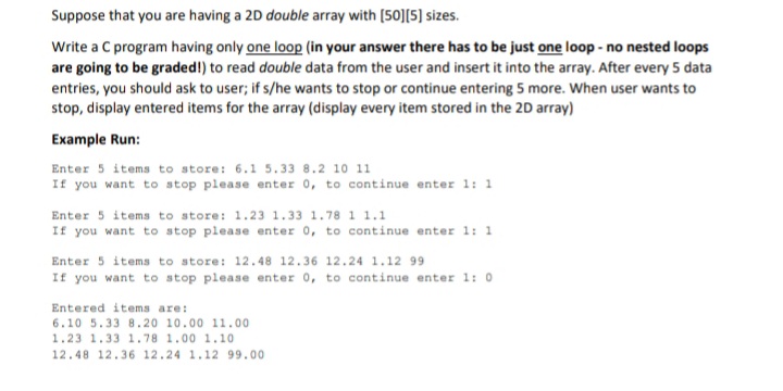 Suppose that you are having a 2D double array with (50][5] sizes.
Write a C program having only one loop (in your answer there has to be just one loop - no nested loops
are going to be graded!) to read double data from the user and insert it into the array. After every 5 data
entries, you should ask to user; if s/he wants to stop or continue entering 5 more. When user wants to
stop, display entered items for the array (display every item stored in the 2D array)
Example Run:
Enter 5 items to store: 6.1 5.33 8.2 10 11
If you want to stop please enter 0, to continue enter 1: 1
Enter 5 items to store: 1.23 1.33 1.78 1 1.1
If you want to stop please enter 0, to continue enter 1: 1
Enter 5 items to store: 12.48 12.36 12.24 1.12 99
If you want to stop please enter 0, to continue enter 1: 0
Entered items are:
6.10 5.33 8.20 10.00 11.00
1.23 1.33 1.78 1.00 1.10
12.48 12.36 12.24 1.12 99.00
