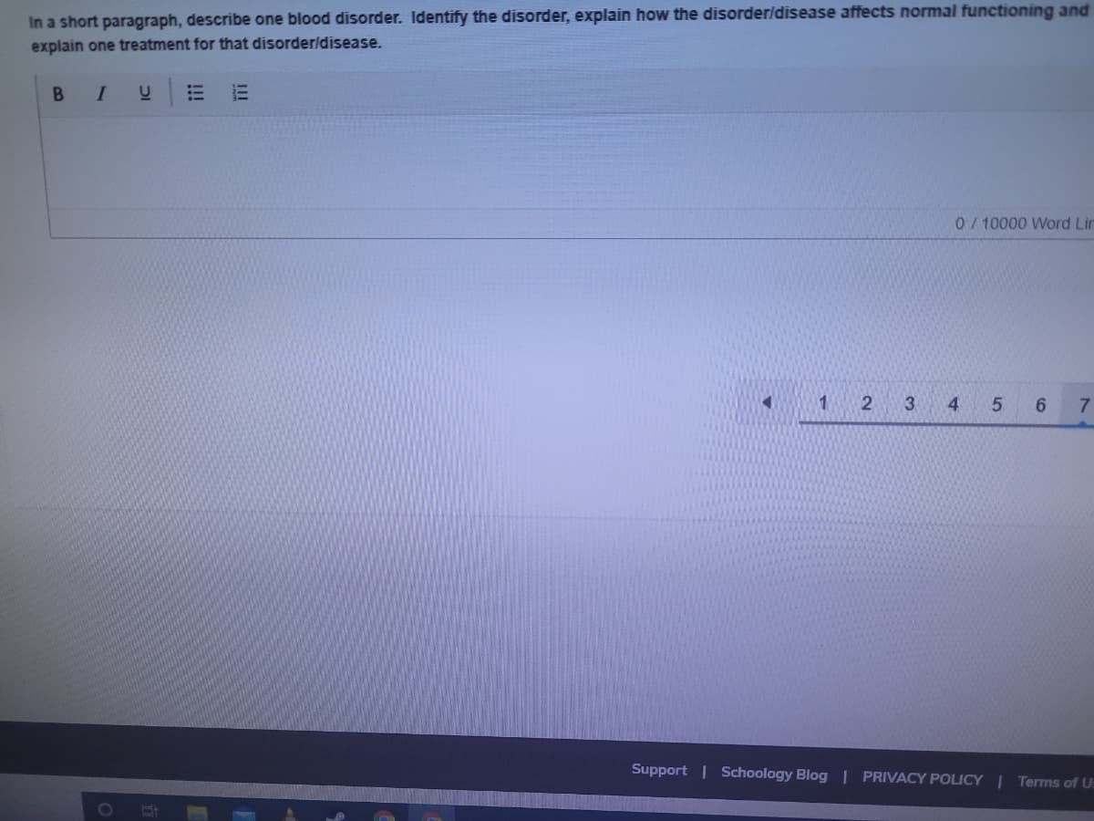 In a short paragraph, describe one blood disorder. Identify the disorder, explain how the disorderldisease affects normal functioning and
explain one treatment for that disorder/disease.
BI
0/10000 Word Lin
2
3
4.
6.
7.
Support | Schoology Blog | PRIVACY POLICY | Terms of U:
!!!

