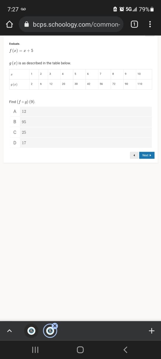 7:27 00
A O 5G „ll 79% i
bcps.schoology.com/common-
(1
Evaluate.
f (æ) = x+ 5
g (æ) is as described in the table below.
2
4
5
7
10
9 (x)
2
6
12
20
30
42
56
72
90
110
Find (fo g) (9).
A
12
B
95
25
D 17
Next
+
