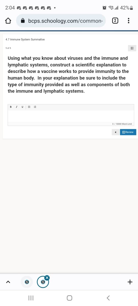 2:04 a a a a aa •
all 42%
bcps.schoology.com/common-
2
4.7 Immune System Summative
5 of 5
Using what you know about viruses and the immune and
lymphatic systems, construct a scientific explanation to
describe how a vaccine works to provide immunity to the
human body. In your explanation be sure to include the
type of immunity provided as well as components of both
the immune and lymphatic systems.
BIV E E
0 / 10000 Word Limit
B Review
+
II
