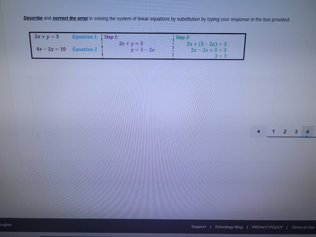 Describe and correct the error in solving the system of linear equations by substitution by typing your response in the box provided.
2x + y = 3
Equation 1
| Step 1:
2x + y = 3
y = 3 - 2x
Step 2:
2x + (3 – 2x) = 3
2x-2x +3=3
4x-2y 10
Equation 2
3 3
1 2
3
4
English
Support | Schoology Blog | PRIVACY POLICY | Terms of Use
