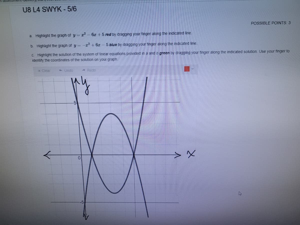 U8 L4 SWYK - 5/6
POSSIBLE POINTS: 3
a. Highlight the graph of y = - 6z + 5 red by dragging your finger along the indicated line.
b. Highlight the graph of y = -22 + 6x
5 blue by dragging your finger along the indicated line.
C. Highlight the solution of the system of linear equations provided in a and b green by dragging your finger along the indicated solution. Use your finger to
identify the coordinates of the solution on your graph.
x Clear
1 Undo
- Redo
5
