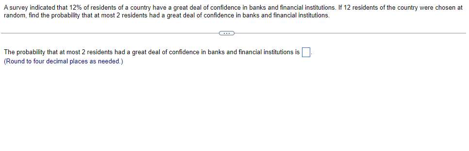 A survey indicated that 12% of residents of a country have a great deal of confidence in banks and financial institutions. If 12 residents of the country were chosen at
random, find the probability that at most 2 residents had a great deal of confidence in banks and financial institutions.
The probability that at most 2 residents had a great deal of confidence in banks and financial institutions is
(Round to four decimal places as needed.)
