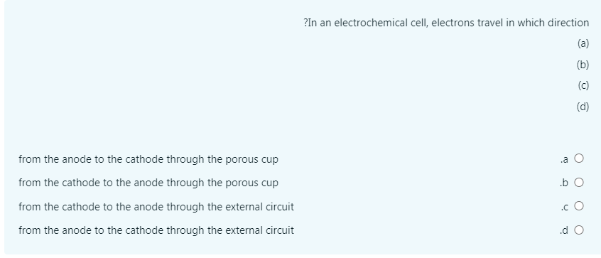 ?In an electrochemical cell, electrons travel in which direction
(a)
(b)
(c)
(d)
from the anode to the cathode through the porous cup
.a O
from the cathode to the anode through the porous cup
.b O
from the cathode to the anode through the external circuit
.c O
from the anode to the cathode through the external circuit
.d O
