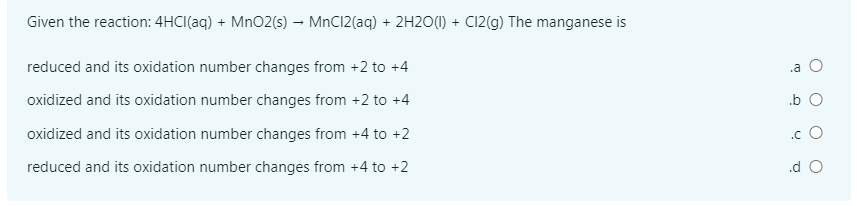 Given the reaction: 4HCI(aq) + MnO2(s) – MnC12(aq) + 2H2O(1) + C12(g) The manganese is
reduced and its oxidation number changes from +2 to +4
.a O
oxidized and its oxidation number changes from +2 to +4
.b O
oxidized and its oxidation number changes from +4 to +2
.c O
reduced and its oxidation number changes from +4 to +2
.d O
