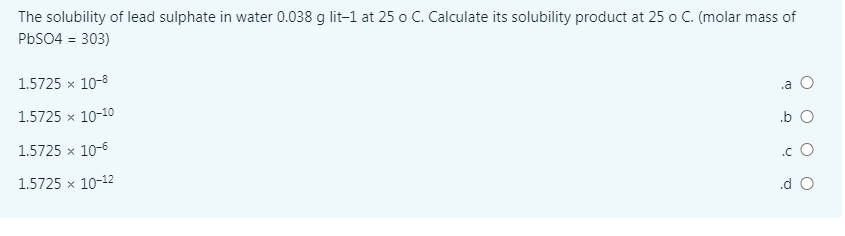 The solubility of lead sulphate in water 0.038 g lit-1 at 25 o C. Calculate its solubility product at 25 o C. (molar mass of
PBS04 = 303)
1.5725 x 10-8
.a O
1.5725 x 10-10
.b O
1.5725 x 10-6
.c O
1.5725 x 10-12
.d O
