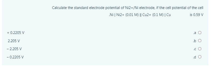 Calculate the standard electrode potential of Ni2+/Ni electrode, if the cell potential of the cell
.Ni | Ni2+ (0.01 M) || Cu2+ (0.1 M) | Cu
is 0.59 V
+ 0.2205 V
.a O
2.205 V
.b O
- 2.205 V
.c O
- 0.2205 V
.d O
