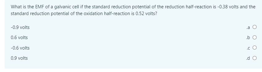 What is the EMF of a galvanic cell if the standard reduction potential of the reduction half-reaction is -0.38 volts and the
standard reduction potential of the oxidation half-reaction is 0.52 volts?
-0.9 volts
.a
0.6 volts
.b O
-0.6 volts
.c O
0.9 volts
.d O
