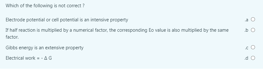Which of the following is not correct ?
Electrode potential or cell potential is an intensive property
.a O
If half reaction is multiplied by a numerical factor, the corresponding Eo value is also multiplied by the same
.b O
factor.
Gibbs energy is an extensive property
.c O
Electrical work = - AG
.d O
