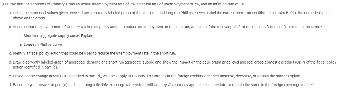 Assume that the economy of Country X has an actual unemployment rate of 7%, a natural rate of unemployment of 5%, and an inflation rate of 3%.
a. Using the numerical values given above, draw a correctly labeled graph of the short-run and long-run Phillips curves. Label the current short-run equilibrium as point B. Plot the numerical values
above on the graph.
b. Assume that the government of Country X takes no policy action to reduce unemployment. In the long run, will each of the following shift to the right, shift to the left, or remain the same?
i. Short-run aggregate supply curve. Explain.
ii. Long-run Phillips curve
c. Identify a fiscal policy action that could be used to reduce the unemployment rate in the short run.
d. Draw a correctly labeled graph of aggregate demand and short-run aggregate supply, and show the impact on the equilibrium price level and real gross domestic product (GDP) of the fiscal policy
action identified in part (c).
e. Based on the change in real GDP identified in part (d), will the supply of Country X's currency in the foreign exchange market increase, decrease, or remain the same? Explain.
f. Based on your answer to part (e) and assuming a flexible exchange rate system, will Country X's currency appreciate, depreciate, or remain the same in the foreign exchange market?
