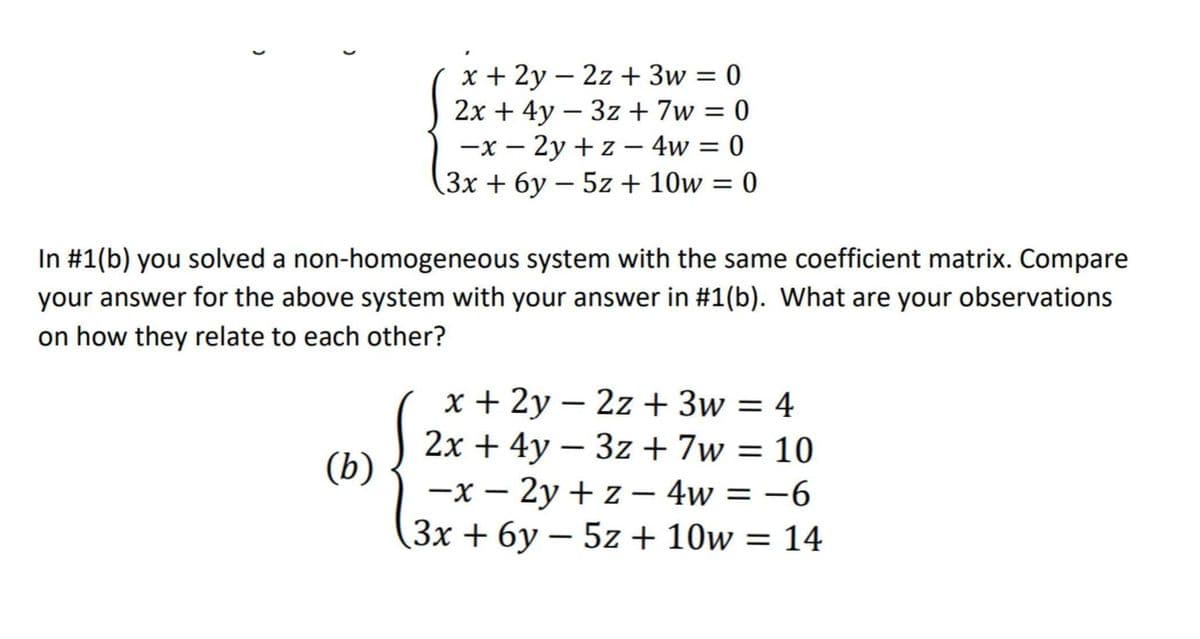 x + 2y – 2z + 3w = 0
2x + 4y – 3z + 7w = 0
-x – 2y + z – 4w
3x + 6y – 5z + 10w = 0
%3D
%3D
= 0
|
In #1(b) you solved a non-homogeneous system with the same coefficient matrix. Compare
your answer for the above system with your answer in #1(b). What are your observations
on how they relate to each other?
x + 2y – 2z + 3w = 4
2x + 4y – 3z + 7w = 10
(b)
-x – 2y + z – 4w = -6
(3x + 6y – 5z + 10w = 14
