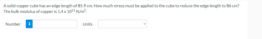 A solid copper cube has an edge length of 85.9 cm. How much stress must be applied to the cube to reduce the edge length to 86 cm?
The bulk modulus of copper is 1.4x 1011 N/m2.
Number
i
Units
