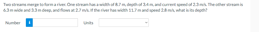 Two streams merge to form a river. One stream has a width of 8.7 m, depth of 3.4 m, and current speed of 2.3 m/s. The other stream is
6.3 m wide and 3.3 m deep, and flows at 2.7 m/s. If the river has width 11.7 m and speed 2.8 m/s, what is its depth?
Number
i
Units
