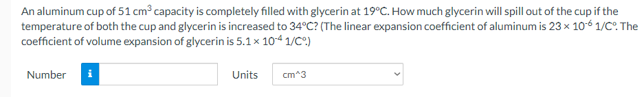 An aluminum cup of 51 cm³ capacity is completely filled with glycerin at 19°C. How much glycerin will spill out of the cup if the
temperature of both the cup and glycerin is increased to 34°C? (The linear expansion coefficient of aluminum is 23 x 10-6 1/C°. The
coefficient of volume expansion of glycerin is 5.1x 104 1/C°)
Number
i
Units
cm^3
