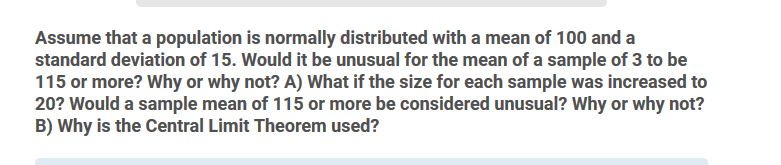 Assume that a population is normally distributed with a mean of 100 and a
standard deviation of 15. Would it be unusual for the mean of a sample of 3 to be
115 or more? Why or why not? A) What if the size for each sample was increased to
20? Would a sample mean of 115 or more be considered unusual? Why or why not?
B) Why is the Central Limit Theorem used?
