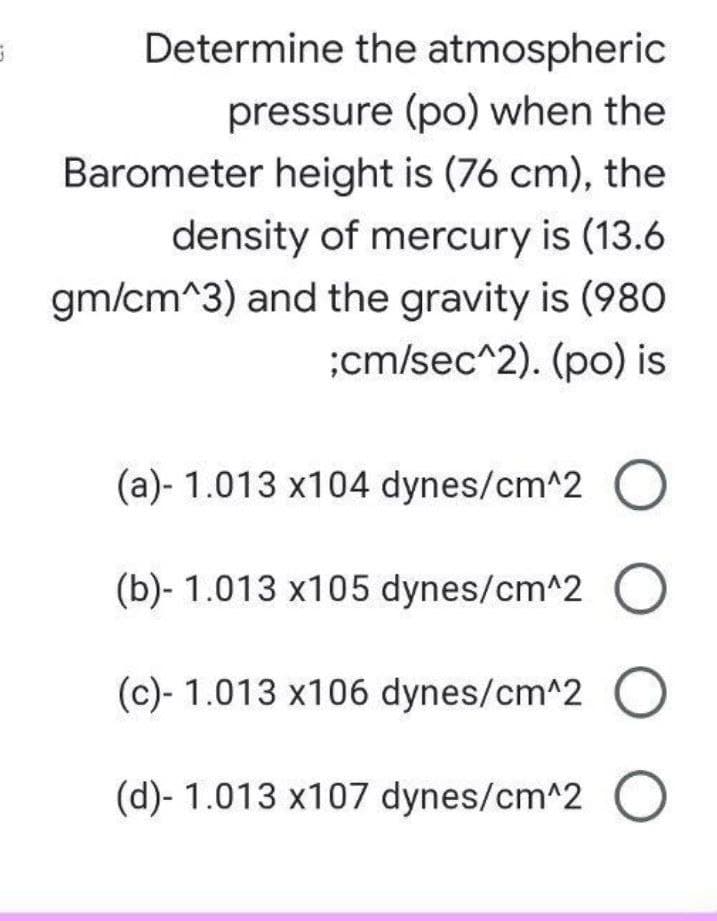 Determine the atmospheric
pressure (po) when the
Barometer height is (76 cm), the
density of mercury is (13.6
gm/cm^3) and the gravity is (980
;cm/sec^2). (po) is
(a)- 1.013 x104 dynes/cm^2
(b)- 1.013 x105 dynes/cm^2
(c)- 1.013 x106 dynes/cm^2
(d)- 1.013 x107 dynes/cm^2 O
