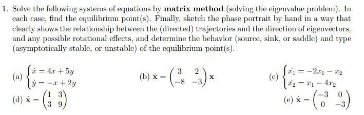 1. Solve the following systems of equations by matrix method (solving the eigenvalue problem). In
each case, find the equilibrium point(s). Finally, sketch the phase portrait by hand in a way that
clearly shows the relationship between the (directed) trajectories and the direction of eigenvectors,
and any possible rotational effects, and determine the behavior (source, sink, or saddle) and type
(asymptotically stable, or unstable) of the equilibrium point(s).
i = 4x + 5y
(a)
Sa = -2x1 – 12
(c)
|i2 = 11 – 4x2
3
2
(b) х
= -x + 2y
8.
-3
(& )
1 3
-3 0
(d) x =
(e) x =
3 9
-3
