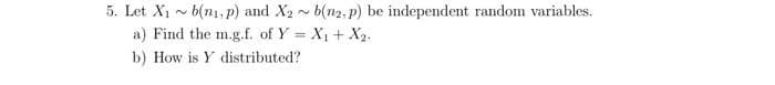 5. Let X1 - b(n1, p) and X2 ~ b(n2,p) be independent random variables.
a) Find the m.g.f. of Y = X1+ X2.
%3D
b) How is Y distributed?

