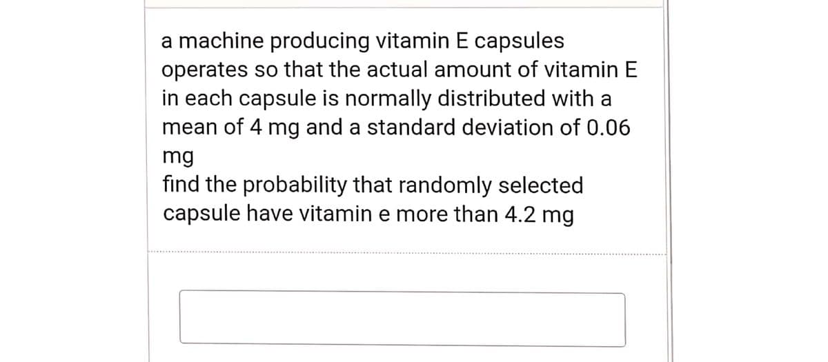 a machine producing vitamin E capsules
operates so that the actual amount of vitamin E
in each capsule is normally distributed with a
mean of 4 mg and a standard deviation of 0.06
mg
find the probability that randomly selected
capsule have vitamin e more than 4.2 mg
