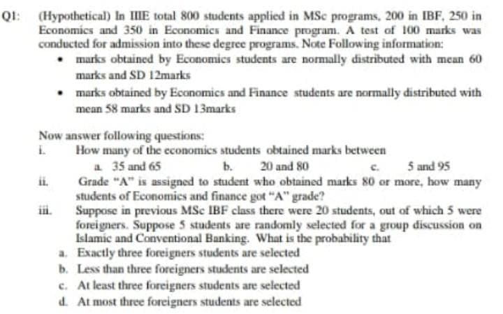 (Hypothetical) In IIIE total 800 students applied in MSc programs, 200 in IBF, 250 in
Economics and 350 in Economics and Finance program. A test of 100 marks was
conducted for admission into these degrce programs. Note Following information:
• marks obtained by Economics students are normally distributed with mean 60
QI:
marks and SD 12marks
• marks obtained by Economics and Finance students are normally distributed with
mean 58 marks and SD 13marks
Now answer following questions:
I How many of the economics students obtained marks between
a 35 and 65
Grade "A" is assigned to student who obtained marks 80 or more, how many
students of Economies and finance got "A" grade?
Suppose in previous MSc IBF class there were 20 students, out of which 5 were
foreigners. Suppose 5 students are randomly selected for a group discussion on
Islamic and Conventional Banking. What is the probahility that
a. Exactly three foreigners students are selected
b. Less than three foreigners students are selected
c. At least three foreigners students are selected
d. At most three foreigners students are selected
b. 20 and 80
c.
5 and 95
ii.
ii.

