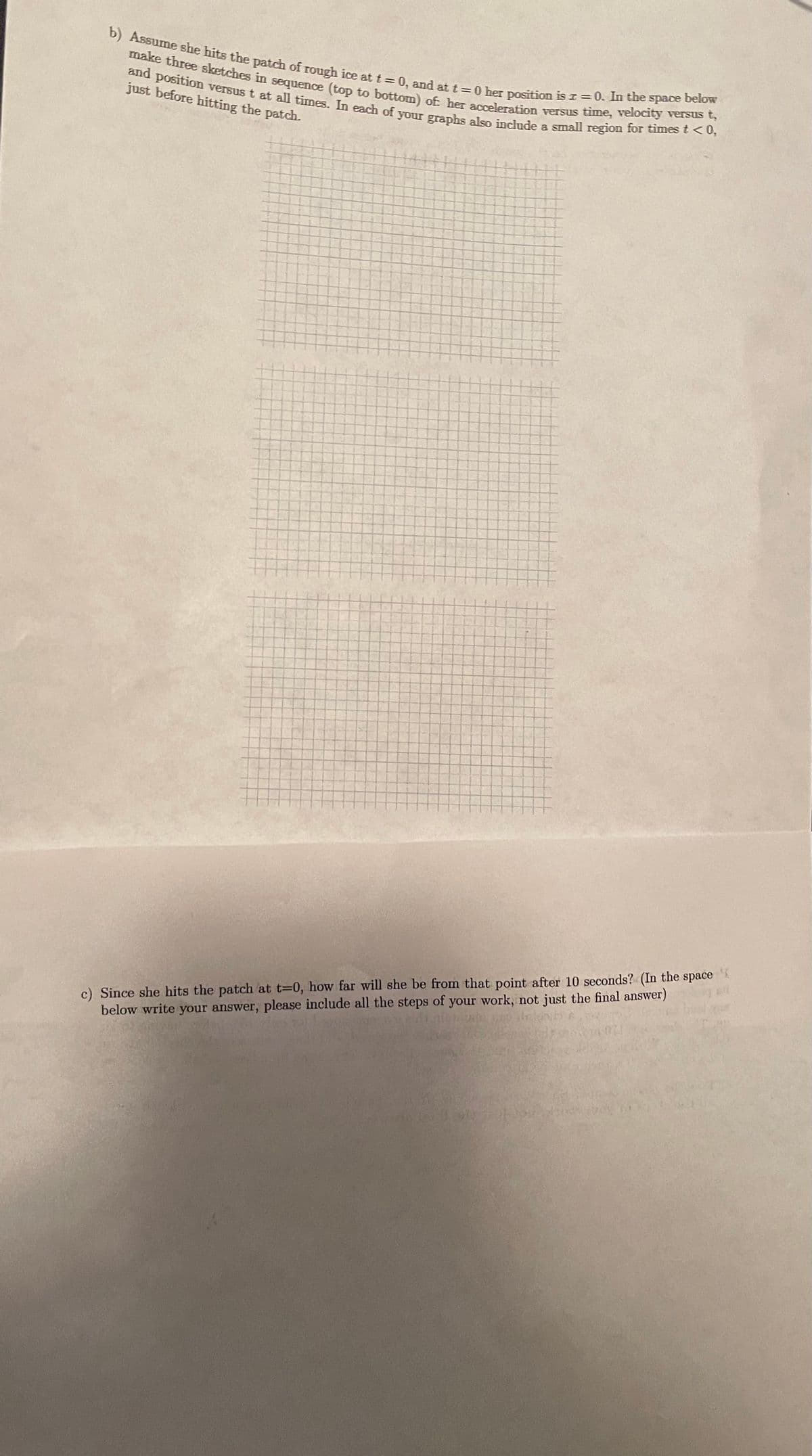b) Assume she hits the patch of rough ice at t = 0, and at t =0 her position is z = 0. In the space below
and position versus t at all times. In each of your graphs also include a small region for times t <0,
make three sketches in sequence (top to bottom) of her acceleration versus time, velocity versus t,
just before hitting the patch.
c) Since she hits the patch at t=0, how far will she be from that point after 10 seconds? (In the space
below write your answer, please include all the steps of your work, not just the final answer)
