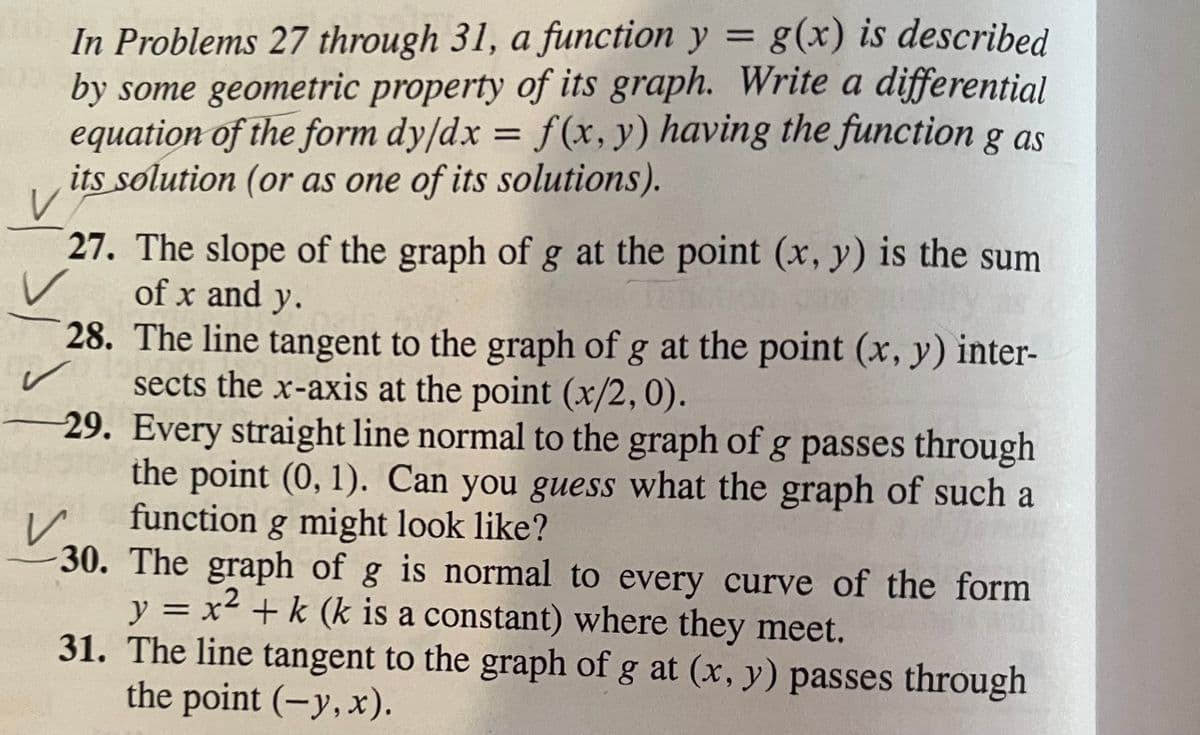 In Problems 27 through 31, a function y = g(x) is described
by some geometric property of its graph. Write a differential
equation of the form dy/dx = f(x, y) having the function g as
its solution (or as one of its solutions).
27. The slope of the graph of g at the point (x, y) is the sum
of x and y.
28. The line tangent to the graph of g at the point (x, y) inter-
sects the x-axis at the point (x/2,0).
29. Every straight line normal to the graph of g passes through
the point (0, 1). Can you guess what the graph of such a
function g might look like?
30. The graph of g is normal to every curve of the form
y = x² + k (k is a constant) where they meet.
31. The line tangent to the graph of g at (x, y) passes through
the point (-y,x).

