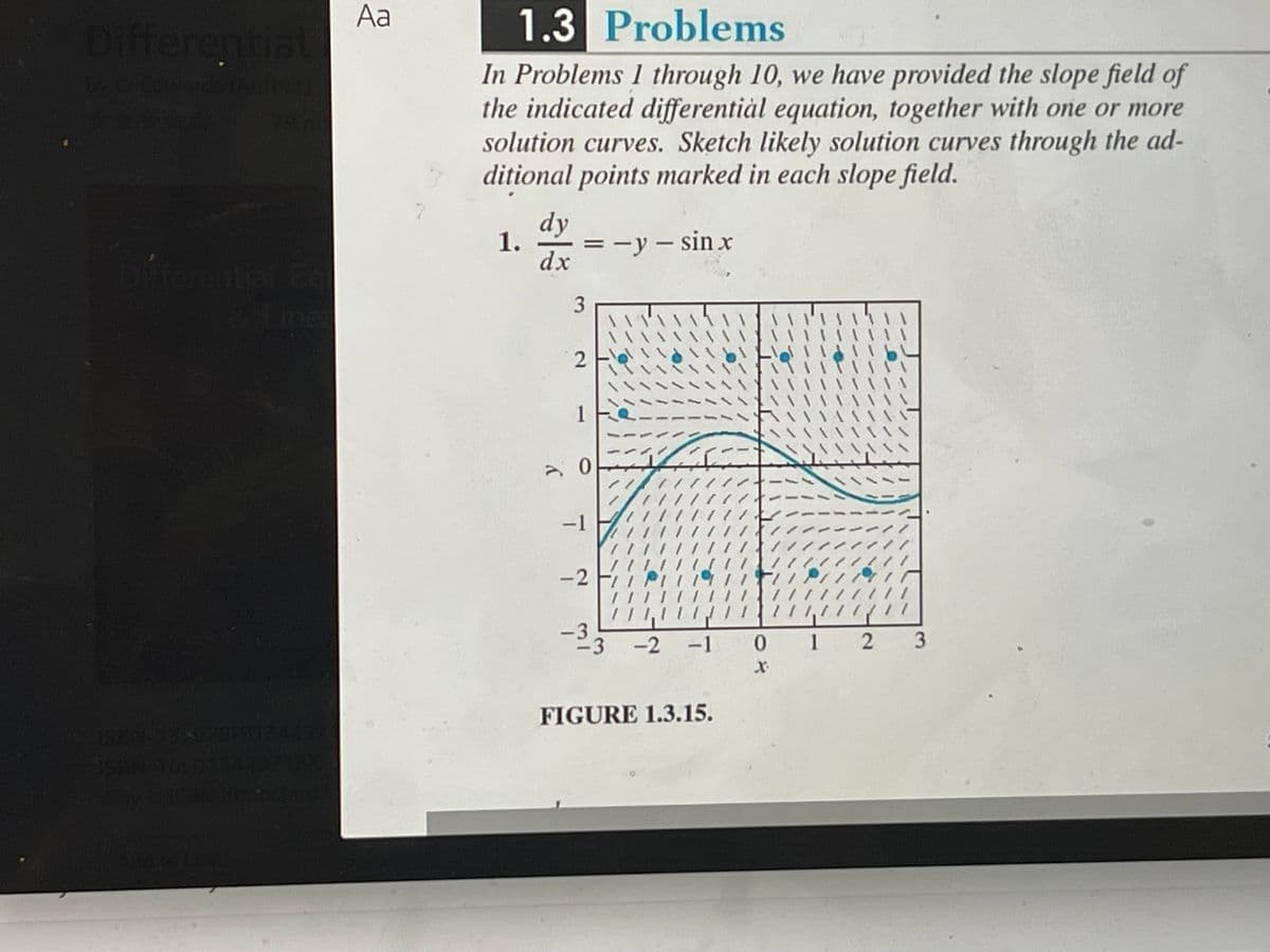 fferentia
Aa
1.3 Problems
In Problems 1 through 10, we have provided the slope field of
the indicated differentiàl equation, together with one or more
solution curves. Sketch likely solution curves through the ad-
ditional points marked in each slope field.
dy
1.
=ーy- sin x
dx
bireental &
11
1
う0
ナフル
1///11.
-1
-2
111,1/1 //
-3
-3 -2 -1 0
1 2 3
FIGURE 1.3.15.
3.
2.
