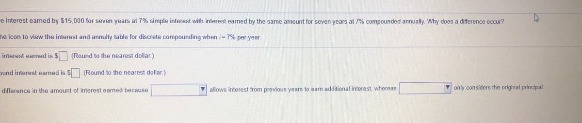 e interest earned by $15,000 for seven years at 7% simple interest with interest earned by the same amount for seven years at 7% compounded annually. Why does a difference occur?
he icon to view the interest and annuity table for discrete compounding when i= 7% per year.
interest earned is $ (Round to the nearest dollar.)
ound interest earned is $. (Round to the nearest dollar.)
difference in the amount of interest earned because
allows interest from previous years to earn additional interest, whereas
V only considers the original principal.
