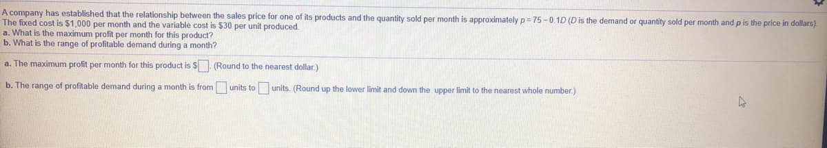 A company has established that the relationship between the sales price for one of its products and the quantity sold per month is approximately p = 75 -0.1D (D is the demand or quantity sold per month and p is the price in dollars).
The fixed cost is $1,000 per month and the variable cost is $30 per unit produced.
a. What is the maximum profit per month for this product?
b. What is the range of profitable demand during a month?
a. The maximum profit per month for this product is $. (Round to the nearest dollar.)
b. The range of profitable demand during a month is from units to units. (Round up the lower limit and down the upper limit to the nearest whole number.)
