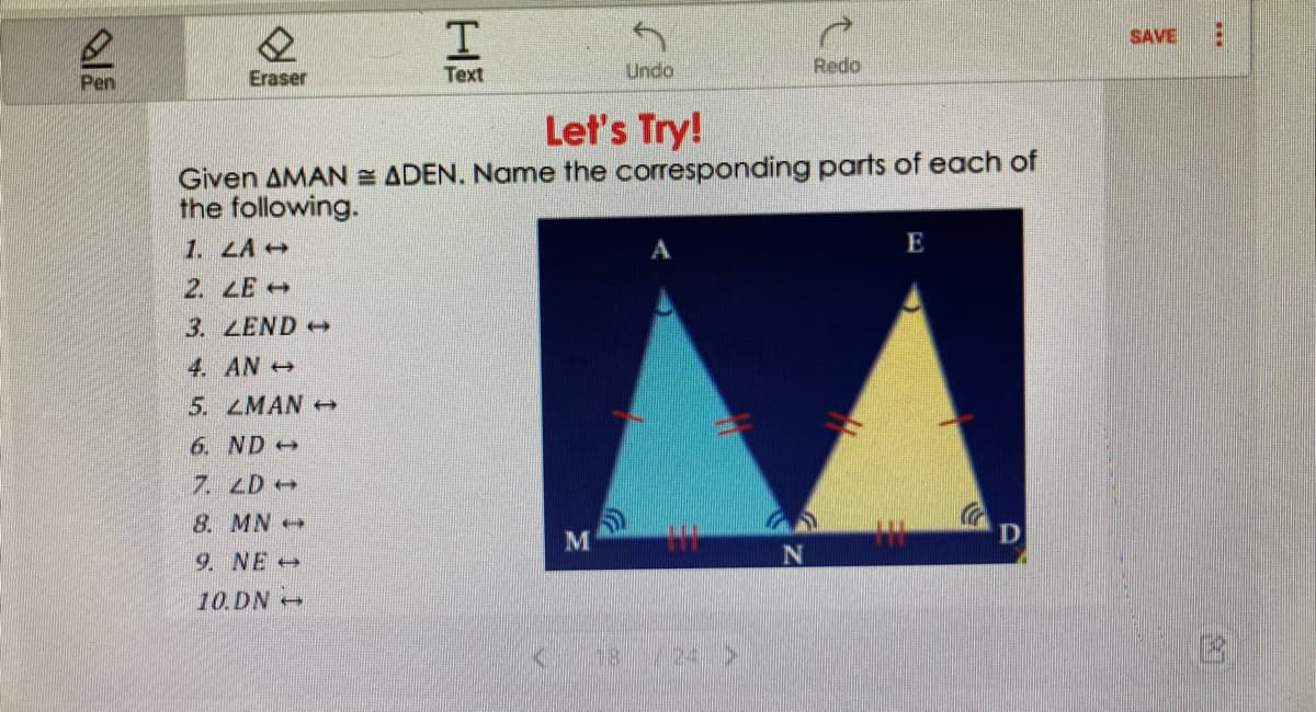 SAVE
Text
Undo
Redo
Pen
Eraser
Let's Try!
Given AMAN = ADEN. Name the corresponding parts of each of
the following.
1. LA+
2. LE
3. LEND
4. AN +
5. LMAN
6. ND +
7. LD+
8. MN+
D
9. NE +
N
10.DN
18
