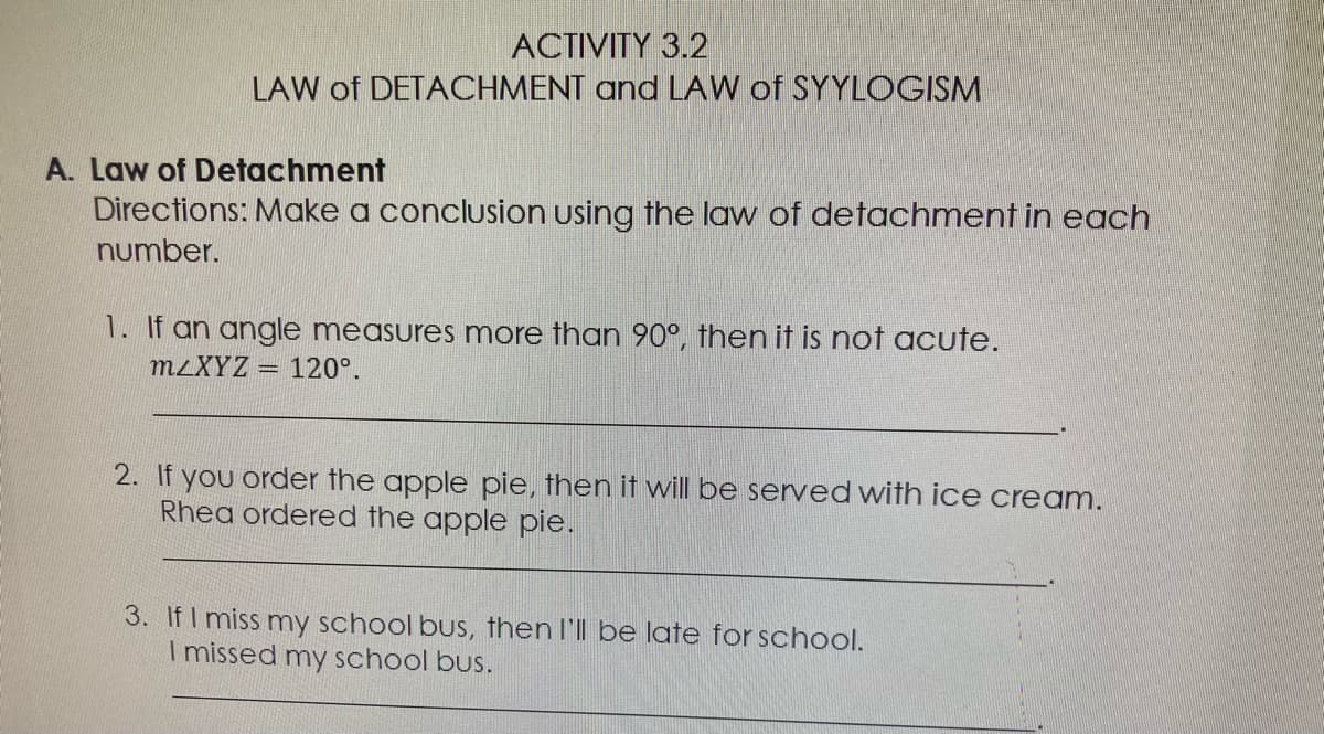 ACTIVITY 3.2
LAW of DETACHMENT and LAW of SYYLOGISM
A. Law of Detachment
Directions: Make a conclusion using the law of detachment in each
number.
1. If an angle measures more than 90°, then it is not acute.
M2XYZ =
120°.
2. If you order the apple pie, then it will be served with ice cream.
Rhea ordered the apple pie.
3. If I miss my school bus, then I'll be late for school.
I missed my school bus.
