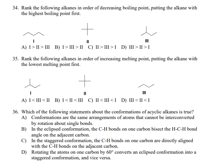 34. Rank the following alkanes in order of decreasing boiling point, putting the alkane with
the highest boiling point first.
II
II
A) I>II > III B) I>III > II C) II > III >I D) III>II >I
35. Rank the following alkanes in order of increasing melting point, putting the alkane with
the lowest melting point first.
II
A) I<III<II B) I<II<III C) II<III<I D) II<II <I
36. Which of the following statements about the conformations of acyclic alkanes is true?
A) Conformations are the same arrangements of atoms that cannot be interconverted
by rotation about single bonds.
B) In the eclipsed conformation, the C-H bonds on one carbon bisect the H-C-H bond
angle on the adjacent carbon.
C) In the staggered conformation, the C-H bonds on one carbon are directly aligned
with the C-H bonds on the adjacent carbon.
D) Rotating the atoms on one carbon by 60° converts an eclipsed conformation into a
staggered conformation, and vice versa.
