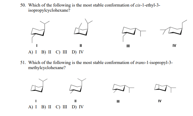 50. Which of the following is the most stable conformation of cis-1-ethyl-3-
isopropylcyclohexane?
II
IV
II
A) I B) II C) III D) IV
51. Which of the following is the most stable conformation of trans-1-isopropyl-3-
methylcyclohexane?
II
II
IV
A) I B) II С) I D) IV
