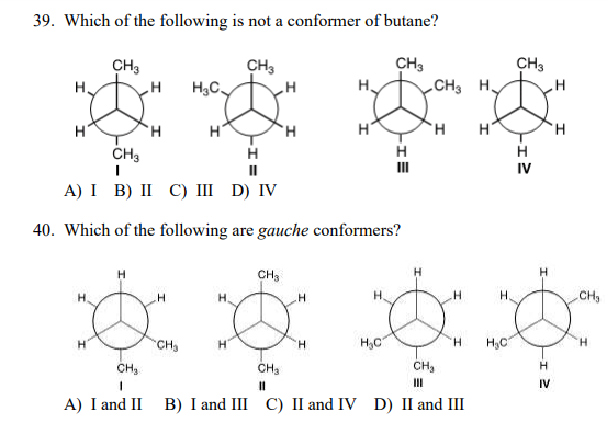 39. Which of the following is not a conformer of butane?
***
CH3
CH H.
CH3
CH3
CH3
H3C.
H.
H'
TH.
H.
ČH3
H.
II
IV
А) I B) II С) ш D) IV
40. Which of the following are gauche conformers?
H
CH3
H.
H.
H.
H.
CH3
CH3
H.
H,C
H.
H,C
H.
CH,
CH3
CH3
H
%3D
II
IV
A) I and II B) I and III C) II and IV D) II and III
