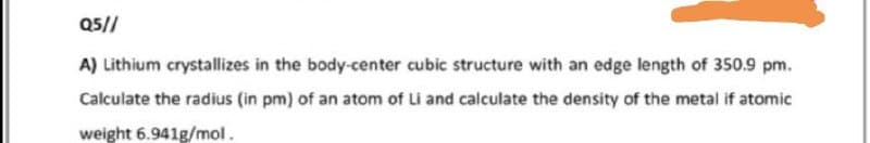 Q5//
A) Lithium crystallizes in the body-center cubic structure with an edge length of 350.9 pm.
Calculate the radius (in pm) of an atom of Li and calculate the density of the metal if atomic
weight 6.941g/mol.
