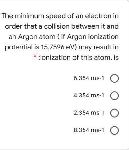 The minimum speed of an electron in
order that a collision between it and
an Argon atom ( if Argon ionization
potential is 15.7596 eV) may result in
* ;ionization of this atom, is
6.354 ms-1 O
4.354 ms-1 O
2.354 ms-1 O
8.354 ms-1 O
