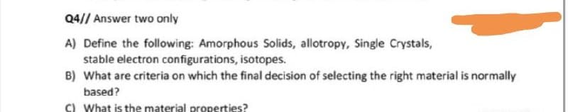 Q4// Answer two only
A) Define the following: Amorphous Solids, allotropy, Single Crystals,
stable electron configurations, isotopes.
B) What are criteria on which the final decision of selecting the right material is normally
based?
C) What is the material properties?
